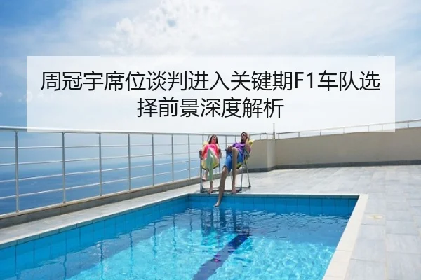 周冠宇席位谈判进入关键期F1车队选择前景深度解析
