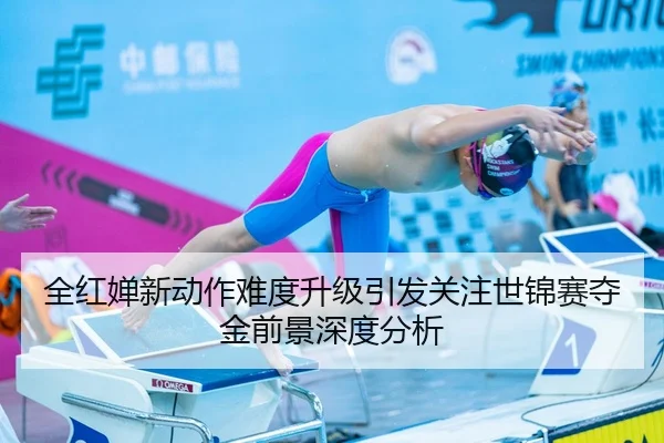 全红婵新动作难度升级引发关注世锦赛夺金前景深度分析