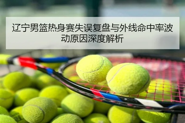 辽宁男篮热身赛失误复盘与外线命中率波动原因深度解析