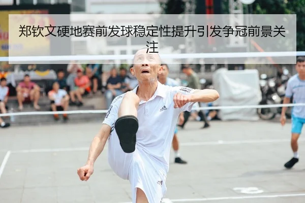 郑钦文硬地赛前发球稳定性提升引发争冠前景关注